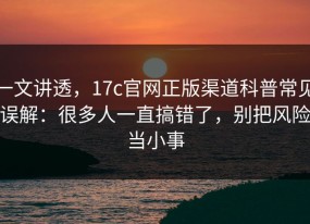 一文讲透，17c官网正版渠道科普常见误解：很多人一直搞错了，别把风险当小事