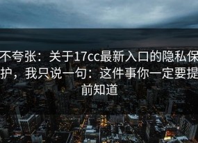 不夸张：关于17cc最新入口的隐私保护，我只说一句：这件事你一定要提前知道