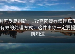 别再反复刷新：17c官网缓存清理真正有效的处理方式，这件事你一定要提前知道
