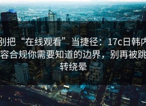 别把“在线观看”当捷径：17c日韩内容合规你需要知道的边界，别再被跳转绕晕