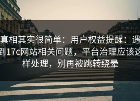 真相其实很简单：用户权益提醒：遇到17c网站相关问题，平台治理应该这样处理，别再被跳转绕晕