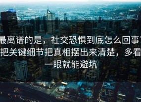 最离谱的是，社交恐惧到底怎么回事？把关键细节把真相摆出来清楚，多看一眼就能避坑