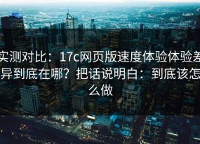 实测对比：17c网页版速度体验体验差异到底在哪？把话说明白：到底该怎么做