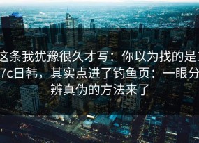 这条我犹豫很久才写：你以为找的是17c日韩，其实点进了钓鱼页：一眼分辨真伪的方法来了