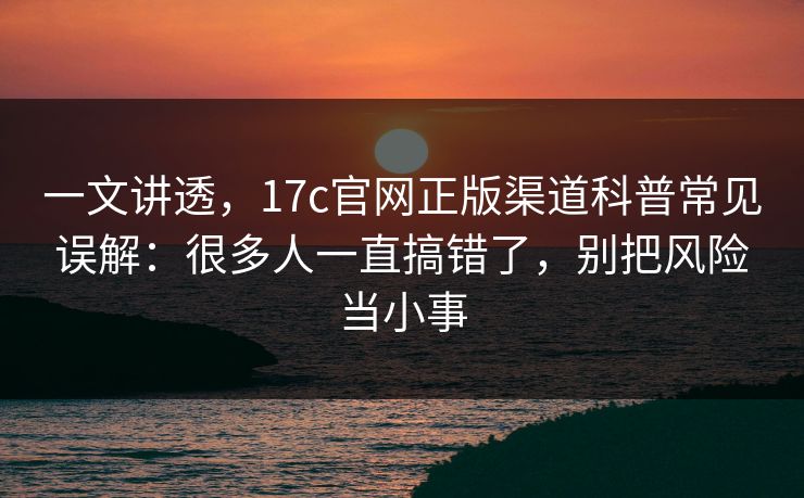 一文讲透，17c官网正版渠道科普常见误解：很多人一直搞错了，别把风险当小事