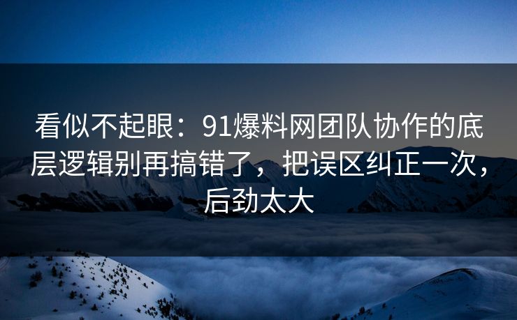 看似不起眼：91爆料网团队协作的底层逻辑别再搞错了，把误区纠正一次，后劲太大