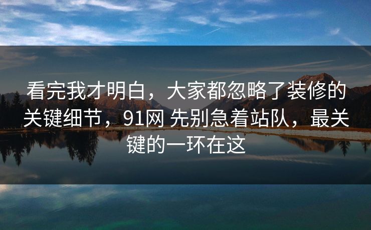 看完我才明白，大家都忽略了装修的关键细节，91网 先别急着站队，最关键的一环在这