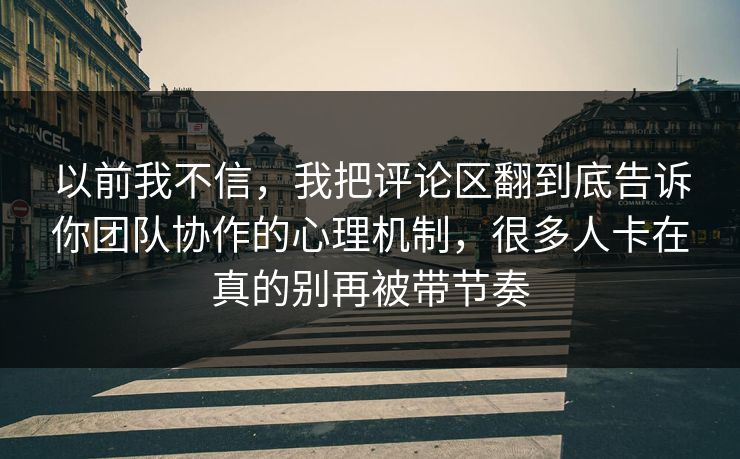 以前我不信，我把评论区翻到底告诉你团队协作的心理机制，很多人卡在真的别再被带节奏