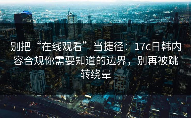 别把“在线观看”当捷径：17c日韩内容合规你需要知道的边界，别再被跳转绕晕