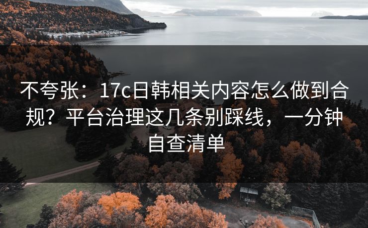 不夸张：17c日韩相关内容怎么做到合规？平台治理这几条别踩线，一分钟自查清单