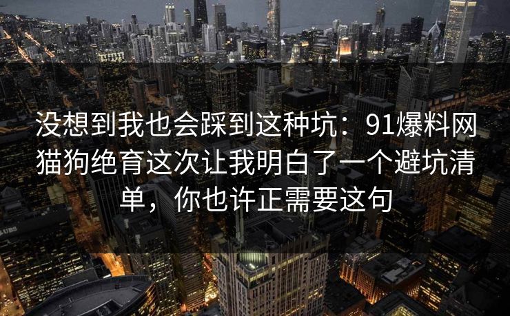 没想到我也会踩到这种坑：91爆料网猫狗绝育这次让我明白了一个避坑清单，你也许正需要这句