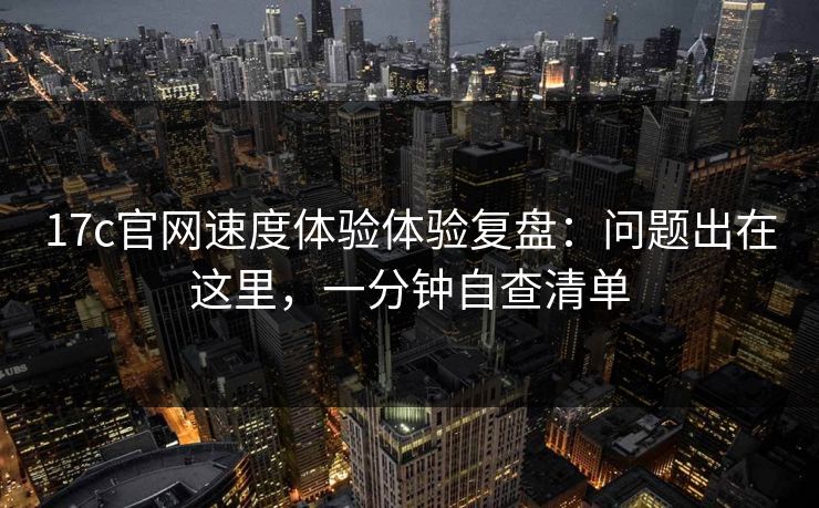 17c官网速度体验体验复盘：问题出在这里，一分钟自查清单