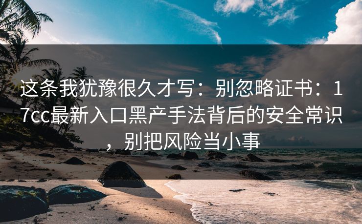 这条我犹豫很久才写：别忽略证书：17cc最新入口黑产手法背后的安全常识，别把风险当小事