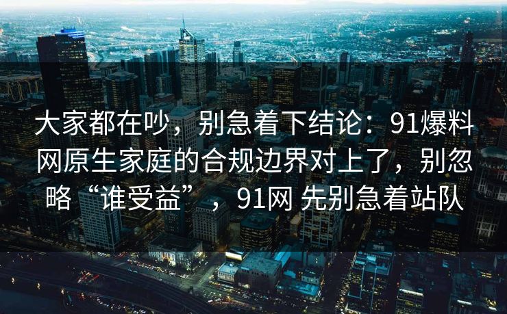 大家都在吵，别急着下结论：91爆料网原生家庭的合规边界对上了，别忽略“谁受益”，91网 先别急着站队