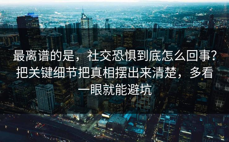 最离谱的是，社交恐惧到底怎么回事？把关键细节把真相摆出来清楚，多看一眼就能避坑
