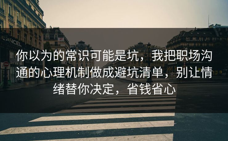 你以为的常识可能是坑，我把职场沟通的心理机制做成避坑清单，别让情绪替你决定，省钱省心