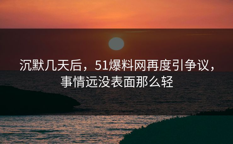 沉默几天后，51爆料网再度引争议，事情远没表面那么轻
