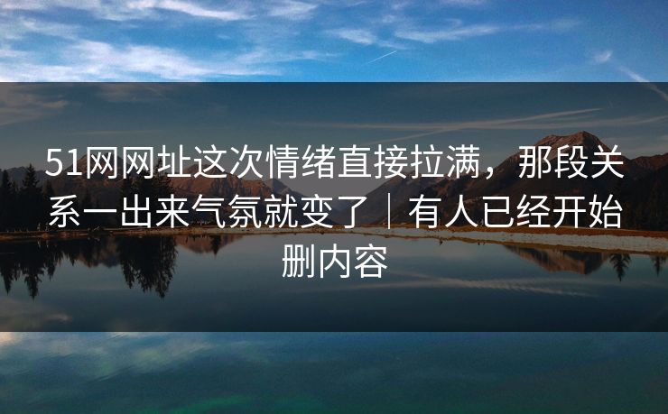 51网网址这次情绪直接拉满，那段关系一出来气氛就变了｜有人已经开始删内容