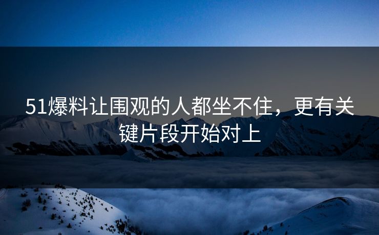 51爆料让围观的人都坐不住，更有关键片段开始对上