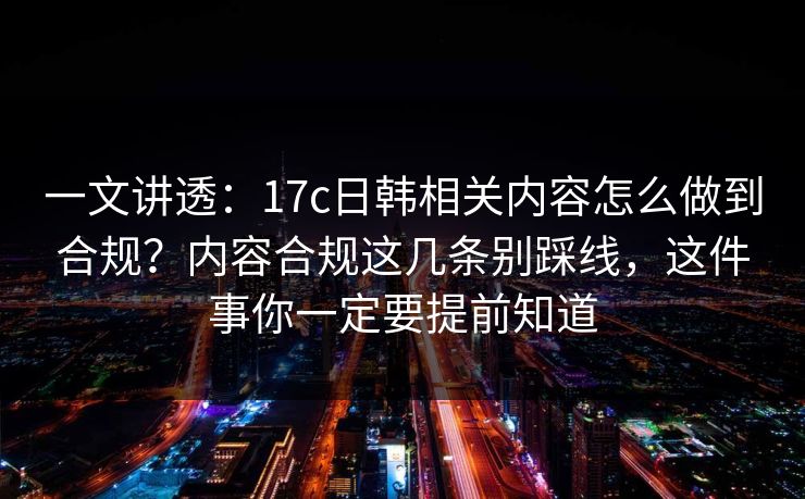 一文讲透：17c日韩相关内容怎么做到合规？内容合规这几条别踩线，这件事你一定要提前知道