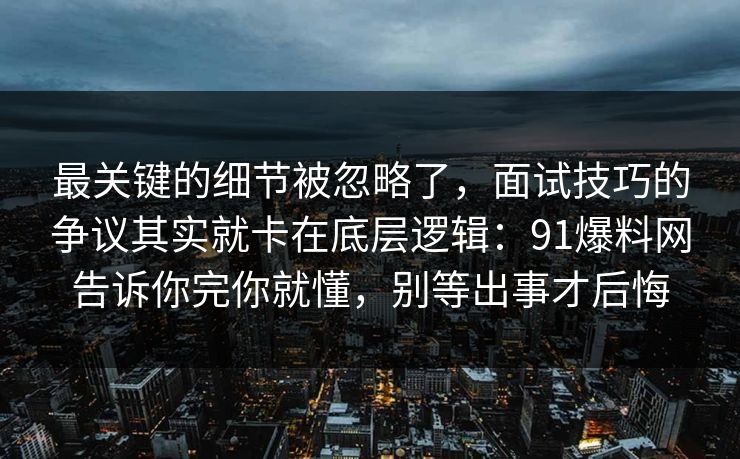 最关键的细节被忽略了，面试技巧的争议其实就卡在底层逻辑：91爆料网告诉你完你就懂，别等出事才后悔