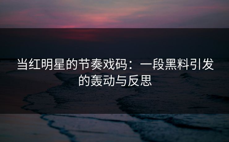 当红明星的节奏戏码：一段黑料引发的轰动与反思
