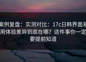 案例复盘：实测对比：17c日韩界面易用体验差异到底在哪？这件事你一定要提前知道