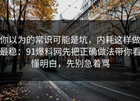 你以为的常识可能是坑，内耗这样做最稳：91爆料网先把正确做法带你看懂明白，先别急着骂