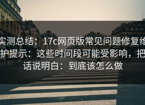 实测总结：17c网页版常见问题修复维护提示：这些时间段可能受影响，把话说明白：到底该怎么做