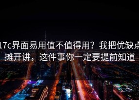 17c界面易用值不值得用？我把优缺点摊开讲，这件事你一定要提前知道