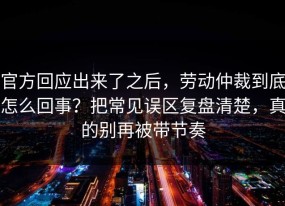 官方回应出来了之后，劳动仲裁到底怎么回事？把常见误区复盘清楚，真的别再被带节奏
