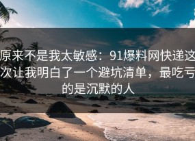 原来不是我太敏感：91爆料网快递这次让我明白了一个避坑清单，最吃亏的是沉默的人