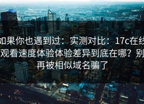 如果你也遇到过：实测对比：17c在线观看速度体验体验差异到底在哪？别再被相似域名骗了