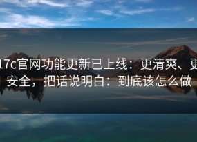 17c官网功能更新已上线：更清爽、更安全，把话说明白：到底该怎么做
