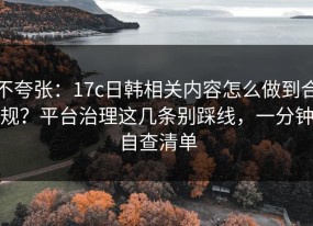 不夸张：17c日韩相关内容怎么做到合规？平台治理这几条别踩线，一分钟自查清单