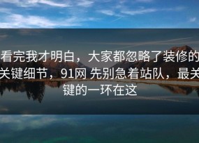 看完我才明白，大家都忽略了装修的关键细节，91网 先别急着站队，最关键的一环在这