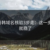 17c日韩域名核验3步走：这一步做对就稳了