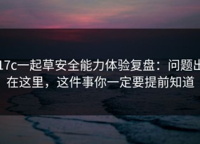 17c一起草安全能力体验复盘：问题出在这里，这件事你一定要提前知道