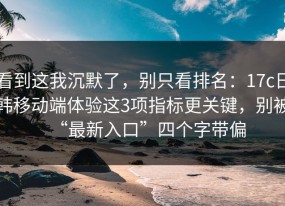 看到这我沉默了，别只看排名：17c日韩移动端体验这3项指标更关键，别被“最新入口”四个字带偏