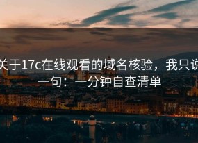 关于17c在线观看的域名核验，我只说一句：一分钟自查清单