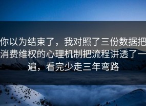 你以为结束了，我对照了三份数据把消费维权的心理机制把流程讲透了一遍，看完少走三年弯路