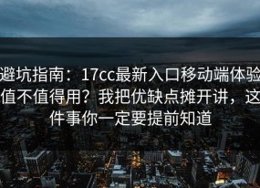 避坑指南：17cc最新入口移动端体验值不值得用？我把优缺点摊开讲，这件事你一定要提前知道