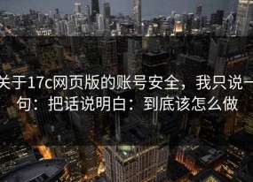 关于17c网页版的账号安全，我只说一句：把话说明白：到底该怎么做
