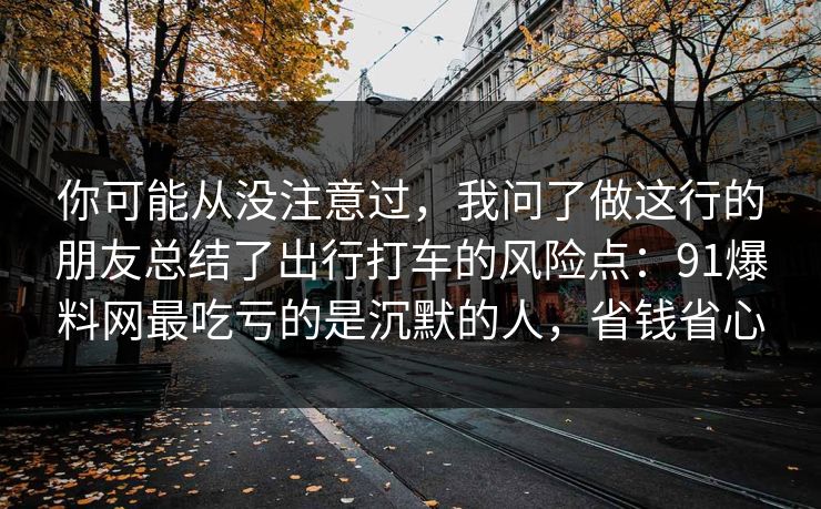 你可能从没注意过，我问了做这行的朋友总结了出行打车的风险点：91爆料网最吃亏的是沉默的人，省钱省心
