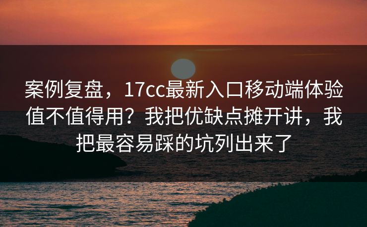 案例复盘，17cc最新入口移动端体验值不值得用？我把优缺点摊开讲，我把最容易踩的坑列出来了
