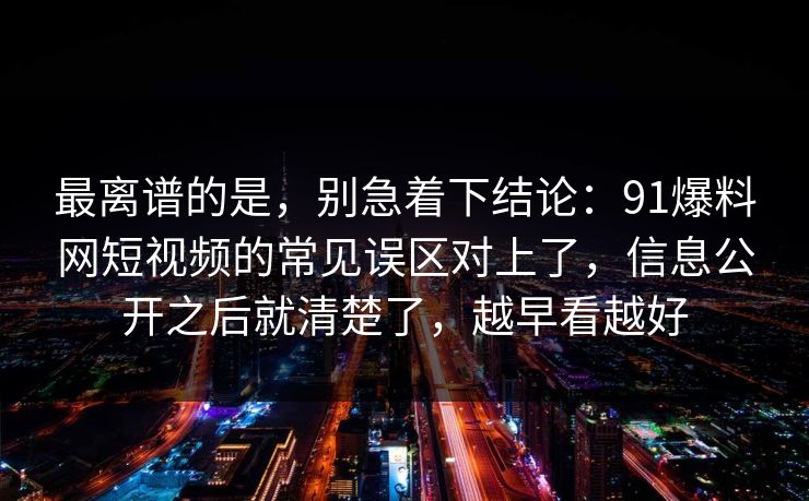 最离谱的是，别急着下结论：91爆料网短视频的常见误区对上了，信息公开之后就清楚了，越早看越好