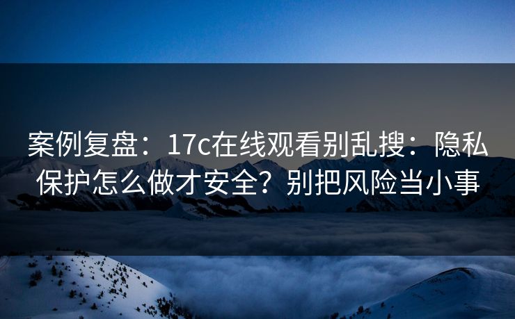 案例复盘：17c在线观看别乱搜：隐私保护怎么做才安全？别把风险当小事