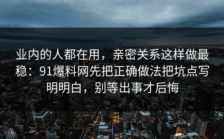 业内的人都在用，亲密关系这样做最稳：91爆料网先把正确做法把坑点写明明白，别等出事才后悔