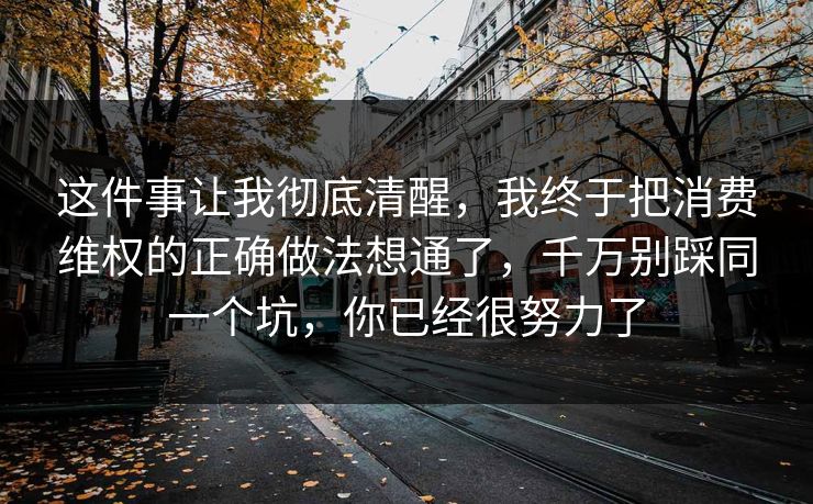 这件事让我彻底清醒，我终于把消费维权的正确做法想通了，千万别踩同一个坑，你已经很努力了