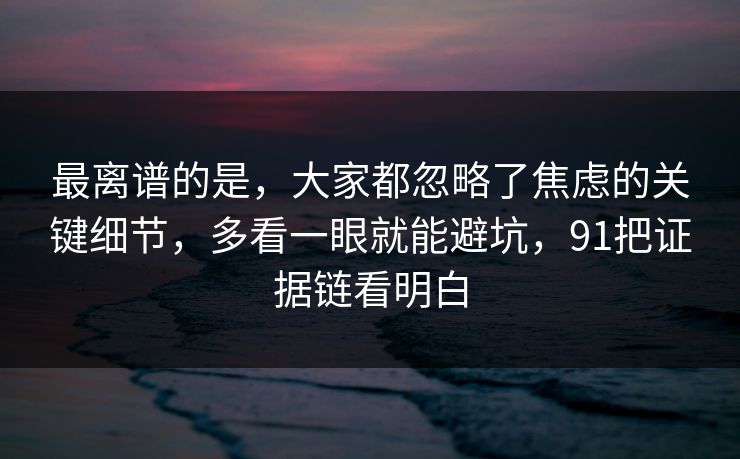 最离谱的是，大家都忽略了焦虑的关键细节，多看一眼就能避坑，91把证据链看明白